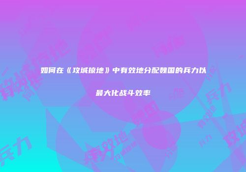 如何在《攻城掠地》中有效地分配魏国的兵力以最大化战斗效率