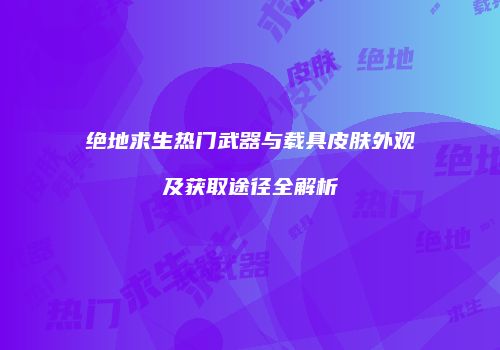 绝地求生热门武器与载具皮肤外观及获取途径全解析