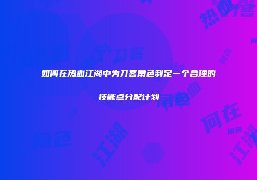 如何在热血江湖中为刀客角色制定一个合理的技能点分配计划