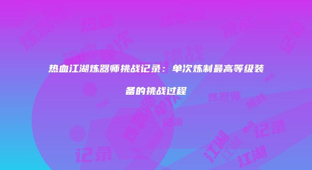 热血江湖炼器师挑战记录：单次炼制最高等级装备的挑战过程