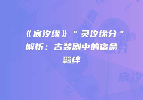 《宸汐缘》＂灵汐缘分＂解析：古装剧中的宿命羁绊