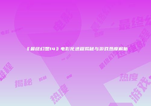 《最终幻想14》电影化进程揭秘与游戏热度解析