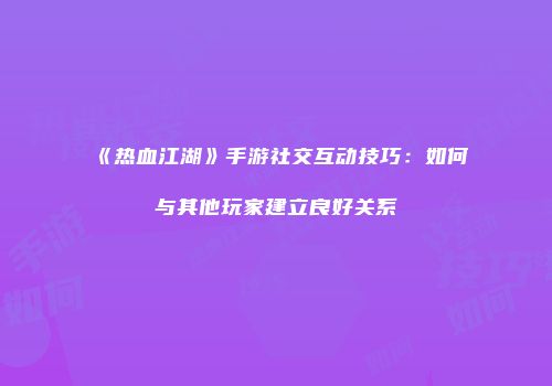 《热血江湖》手游社交互动技巧：如何与其他玩家建立良好关系