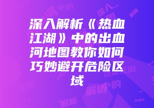 深入解析《热血江湖》中的出血河地图教你如何巧妙避开危险区域