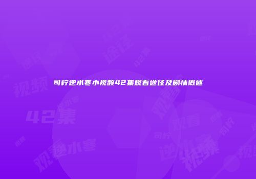 司柠逆水寒小视频42集观看途径及剧情概述