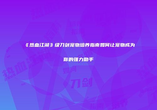 《热血江湖》级刀剑宠物培养指南如何让宠物成为你的强力助手