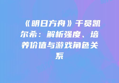 《明日方舟》干员凯尔希：解析强度、培养价值与游戏角色关系