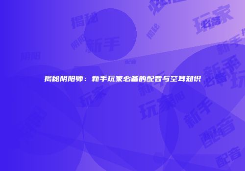 揭秘阴阳师：新手玩家必备的配音与空耳知识