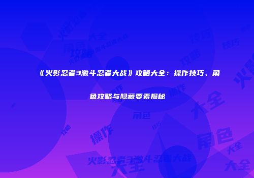 《火影忍者3激斗忍者大战》攻略大全：操作技巧、角色攻略与隐藏要素揭秘
