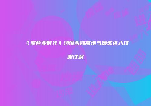 《波西亚时光》沙漠西部高地与废墟进入攻略详解
