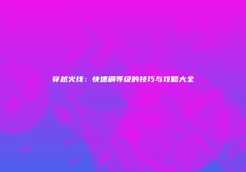 穿越火线：快速刷等级的技巧与攻略大全