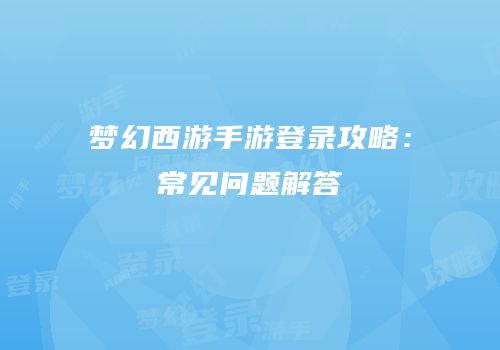 梦幻西游手游登录攻略：常见问题解答
