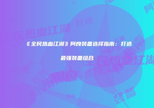 《全民热血江湖》阿良装备选择指南：打造最强装备组合