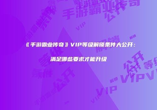 《手游霸业传奇》VIP等级解锁条件大公开：满足哪些要求才能升级