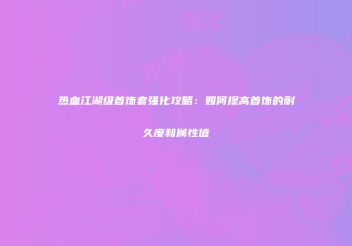 热血江湖级首饰套强化攻略:如何提高首饰的耐久度和属性值