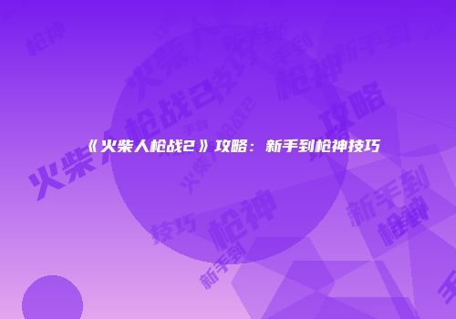 《火柴人枪战2》攻略：新手到枪神技巧
