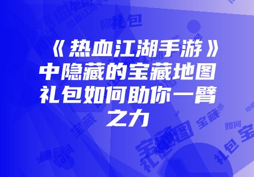 《热血江湖手游》中隐藏的宝藏地图礼包如何助你一臂之力