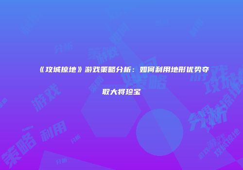《攻城掠地》游戏策略分析：如何利用地形优势夺取大将珍宝