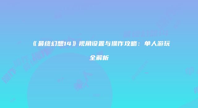 《最终幻想14》视角设置与操作攻略：单人游玩全解析