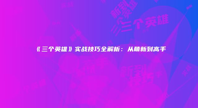 《三个英雄》实战技巧全解析：从萌新到高手