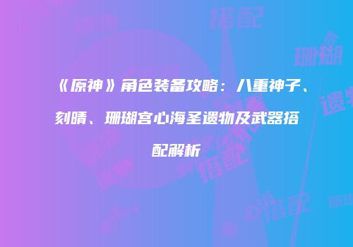 《原神》角色装备攻略：八重神子、刻晴、珊瑚宫心海圣遗物及武器搭配解析