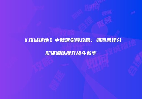 《攻城掠地》中魏延觉醒攻略：如何合理分配资源以提升战斗效率