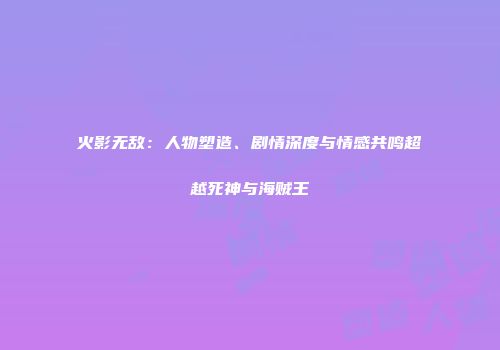 火影无敌：人物塑造、剧情深度与情感共鸣超越死神与海贼王