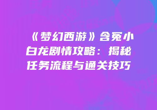《梦幻西游》含冤小白龙剧情攻略：揭秘任务流程与通关技巧