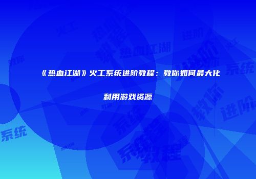 《热血江湖》火工系统进阶教程：教你如何最大化利用游戏资源