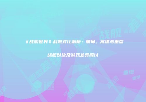 《战舰世界》战舰对比解析：航母、高速与重型战舰对决及游戏差异探讨