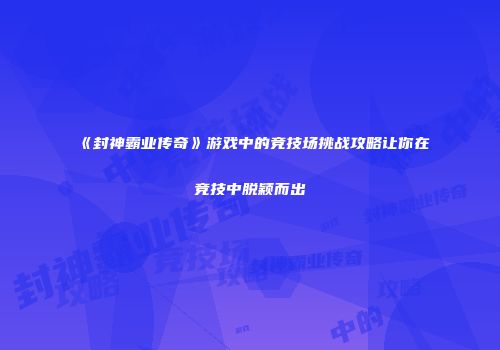 《封神霸业传奇》游戏中的竞技场挑战攻略让你在竞技中脱颖而出