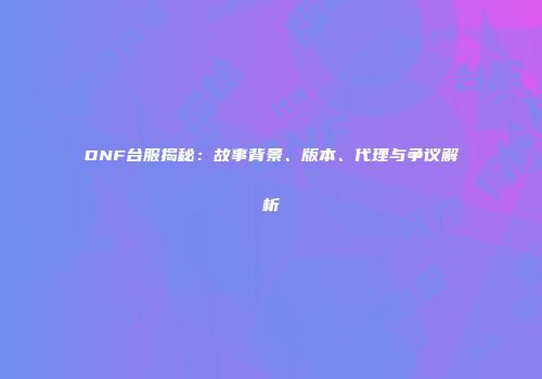 DNF台服揭秘：故事背景、版本、代理与争议解析