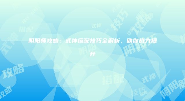 阴阳师攻略：式神搭配技巧全解析，助你战力提升