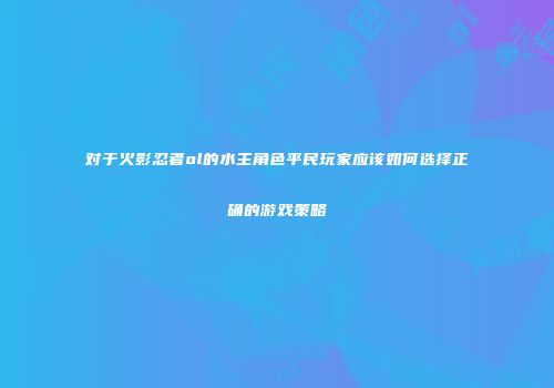 对于火影忍者ol的水主角色平民玩家应该如何选择正确的游戏策略