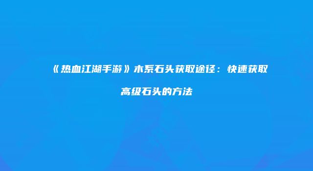 《热血江湖手游》木系石头获取途径：快速获取高级石头的方法