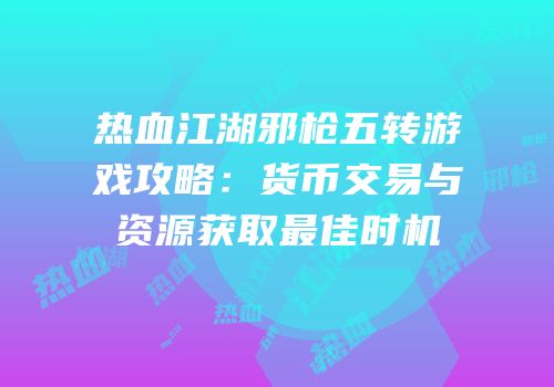 热血江湖邪枪五转游戏攻略：货币交易与资源获取最佳时机