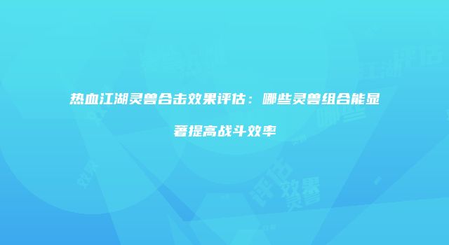 热血江湖灵兽合击效果评估：哪些灵兽组合能显著提高战斗效率