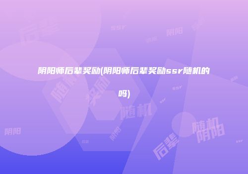 阴阳师后辈奖励(阴阳师后辈奖励ssr随机的吗)