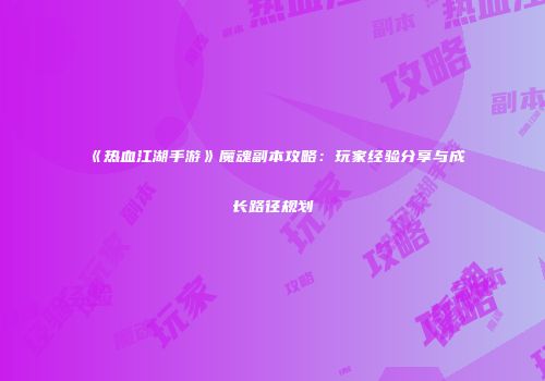 《热血江湖手游》魔魂副本攻略：玩家经验分享与成长路径规划