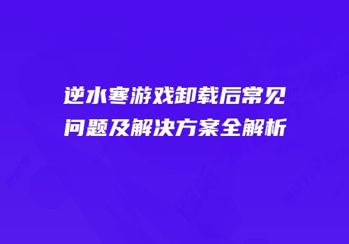 逆水寒游戏卸载后常见问题及解决方案全解析