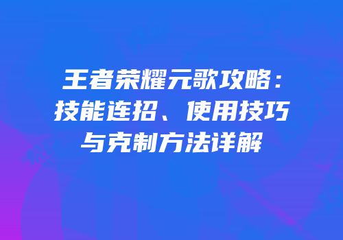 王者荣耀元歌攻略：技能连招、使用技巧与克制方法详解
