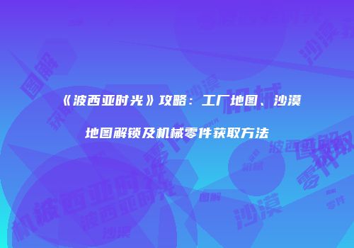《波西亚时光》攻略：工厂地图、沙漠地图解锁及机械零件获取方法
