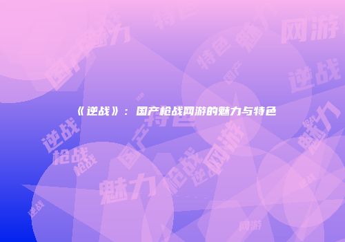 《逆战》：国产枪战网游的魅力与特色