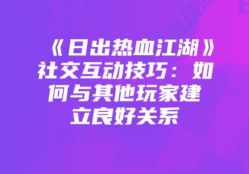《日出热血江湖》社交互动技巧:如何与其他玩家建立良好关系