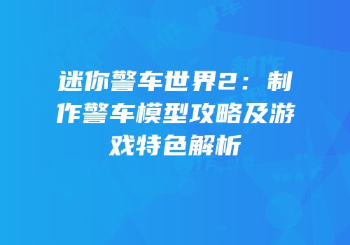迷你警车世界2：制作警车模型攻略及游戏特色解析