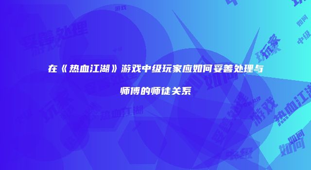 在《热血江湖》游戏中级玩家应如何妥善处理与师傅的师徒关系