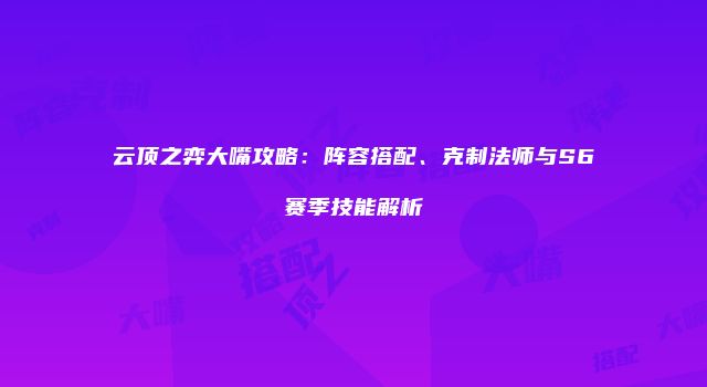 云顶之弈大嘴攻略：阵容搭配、克制法师与S6赛季技能解析