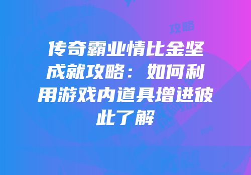 传奇霸业情比金坚成就攻略：如何利用游戏内道具增进彼此了解