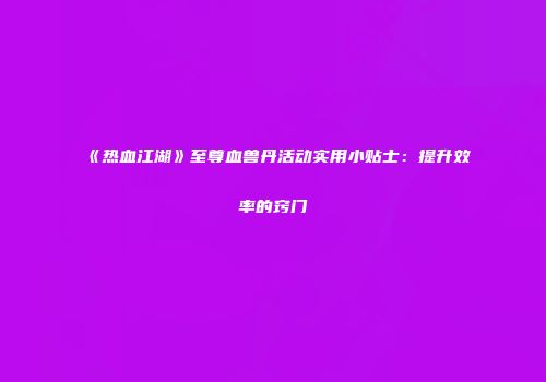 《热血江湖》至尊血兽丹活动实用小贴士：提升效率的窍门