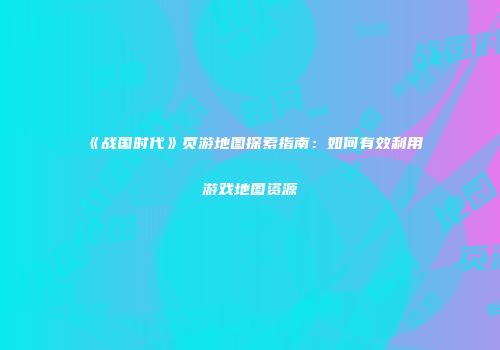 《战国时代》页游地图探索指南：如何有效利用游戏地图资源